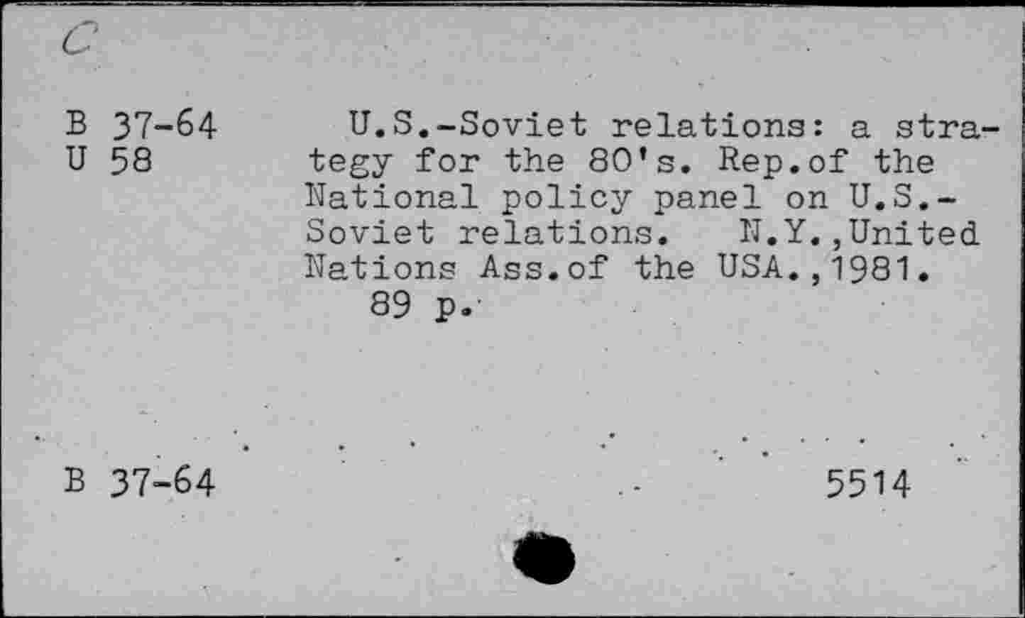 ﻿c
B 37-64
U 58
U.S.-Soviet relations: a strategy for the 80’s. Rep.of the National policy panel on U.S.-Soviet relations. N.Y.,United Nations Ass.of the USA.,1981.
89 p.'
B 37-64